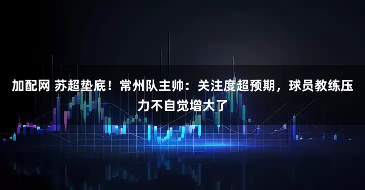 加配网 苏超垫底！常州队主帅：关注度超预期，球员教练压力不自觉增大了