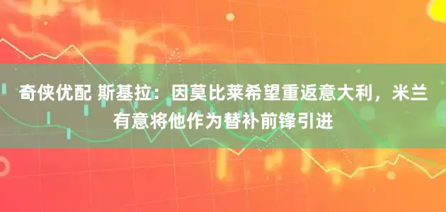 奇侠优配 斯基拉：因莫比莱希望重返意大利，米兰有意将他作为替补前锋引进
