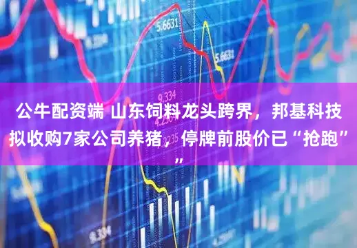 公牛配资端 山东饲料龙头跨界，邦基科技拟收购7家公司养猪，停牌前股价已“抢跑”