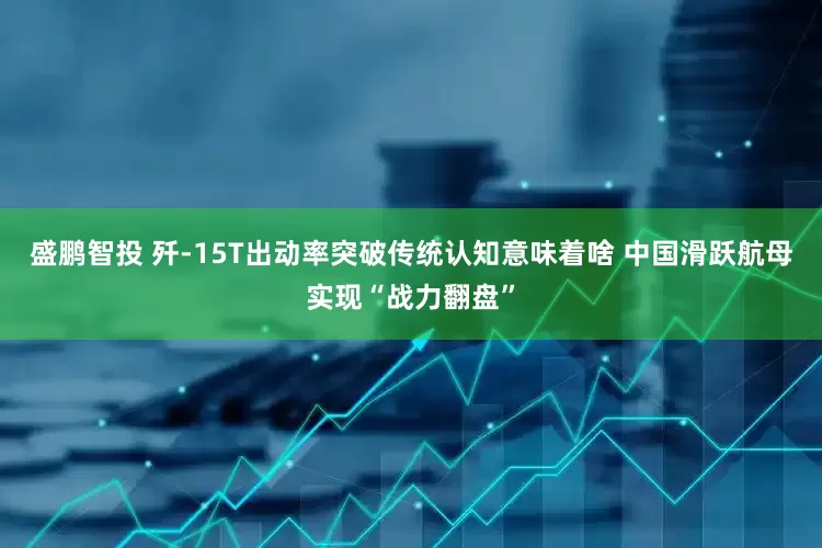 盛鹏智投 歼-15T出动率突破传统认知意味着啥 中国滑跃航母实现“战力翻盘”