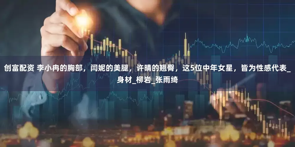 创富配资 李小冉的胸部，闫妮的美腿，许晴的翘臀，这5位中年女星，皆为性感代表_身材_柳岩_张雨绮