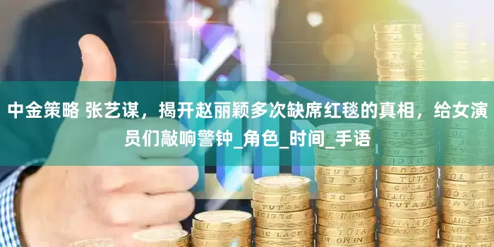 中金策略 张艺谋，揭开赵丽颖多次缺席红毯的真相，给女演员们敲响警钟_角色_时间_手语