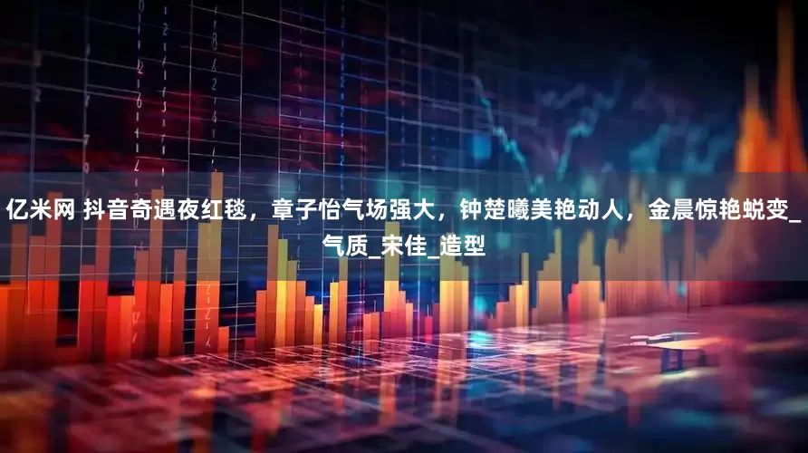 亿米网 抖音奇遇夜红毯，章子怡气场强大，钟楚曦美艳动人，金晨惊艳蜕变_气质_宋佳_造型