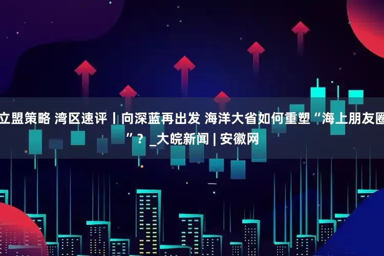 立盟策略 湾区速评丨向深蓝再出发 海洋大省如何重塑“海上朋友圈”？_大皖新闻 | 安徽网