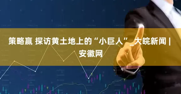 策略赢 探访黄土地上的“小巨人”_大皖新闻 | 安徽网