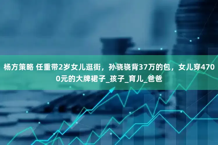 杨方策略 任重带2岁女儿逛街，孙骁骁背37万的包，女儿穿4700元的大牌裙子_孩子_育儿_爸爸
