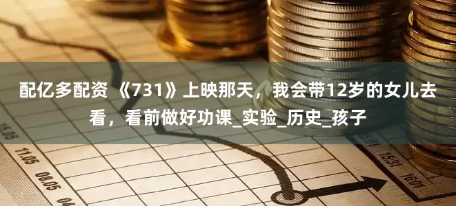 配亿多配资 《731》上映那天，我会带12岁的女儿去看，看前做好功课_实验_历史_孩子