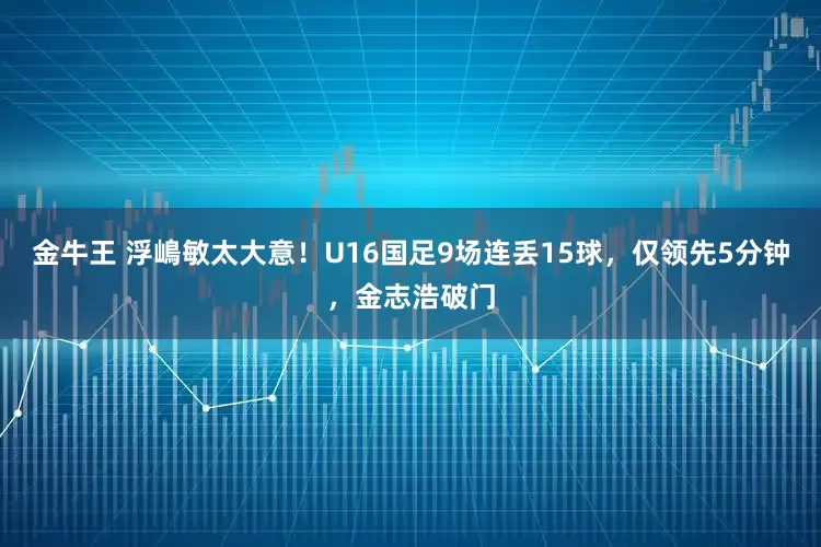 金牛王 浮嶋敏太大意！U16国足9场连丢15球，仅领先5分钟，金志浩破门