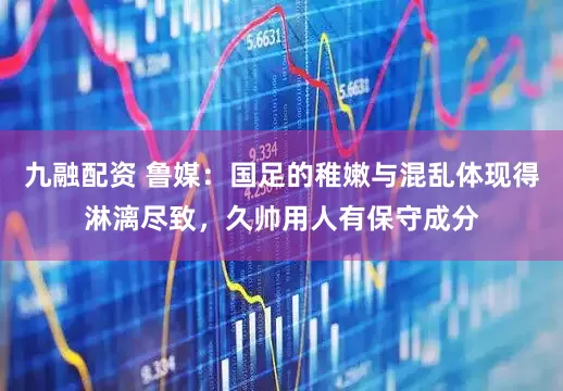 九融配资 鲁媒：国足的稚嫩与混乱体现得淋漓尽致，久帅用人有保守成分