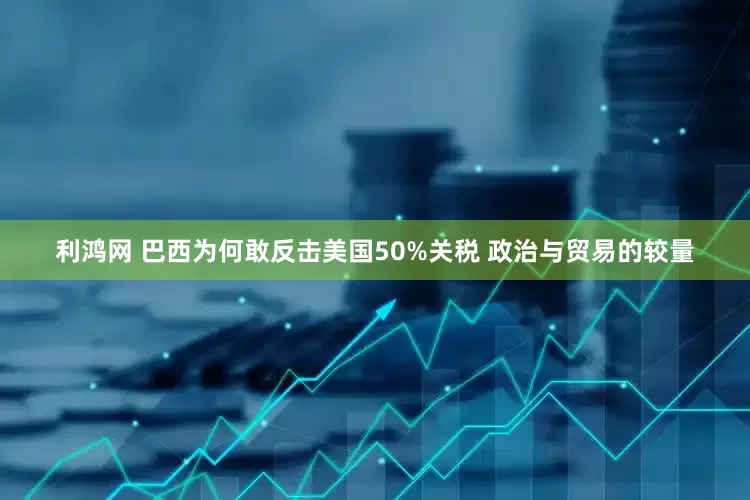 利鸿网 巴西为何敢反击美国50%关税 政治与贸易的较量
