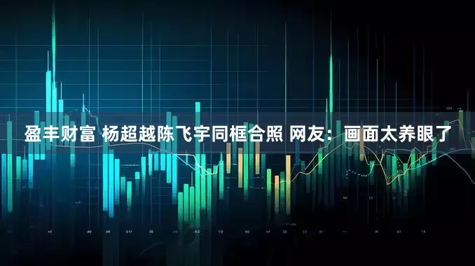 盈丰财富 杨超越陈飞宇同框合照 网友：画面太养眼了