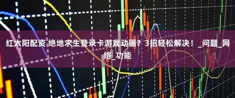 红太阳配资 绝地求生登录卡游戏动画？3招轻松解决！_问题_网络_功能