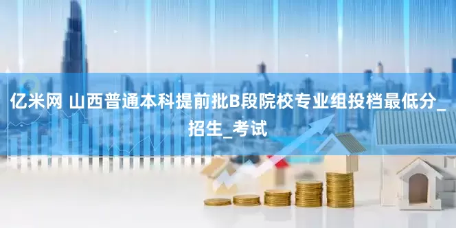 亿米网 山西普通本科提前批B段院校专业组投档最低分_招生_考试