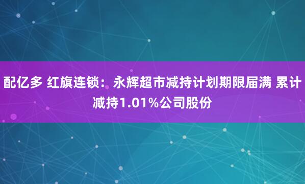 配亿多 红旗连锁：永辉超市减持计划期限届满 累计减持1.01%公司股份