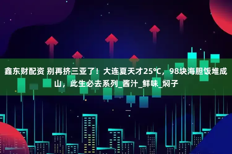 鑫东财配资 别再挤三亚了！大连夏天才25℃，98块海胆饭堆成山，此生必去系列_酱汁_鲜味_焖子