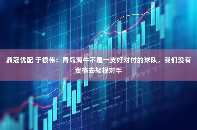 鼎冠优配 于根伟：青岛海牛不是一支好对付的球队，我们没有资格去轻视对手