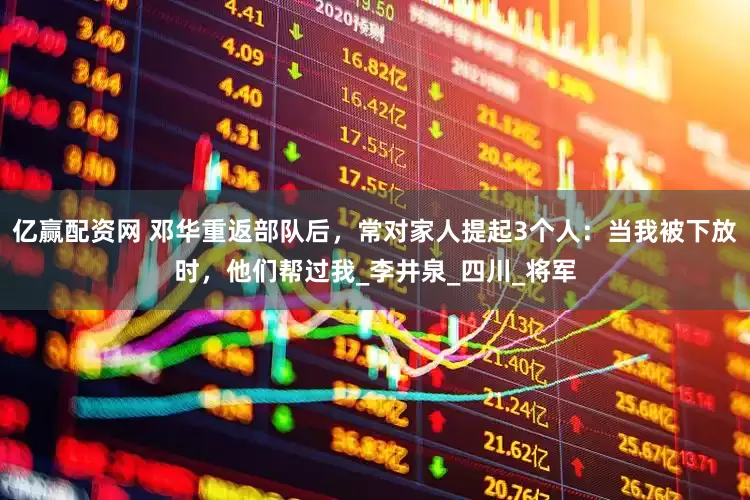 亿赢配资网 邓华重返部队后，常对家人提起3个人：当我被下放时，他们帮过我_李井泉_四川_将军