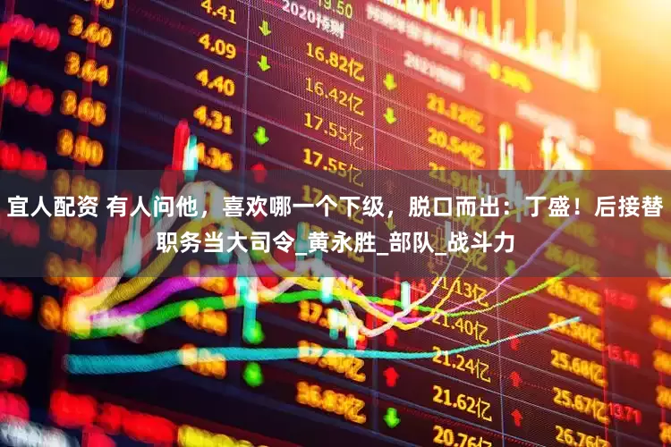 宜人配资 有人问他，喜欢哪一个下级，脱口而出：丁盛！后接替职务当大司令_黄永胜_部队_战斗力