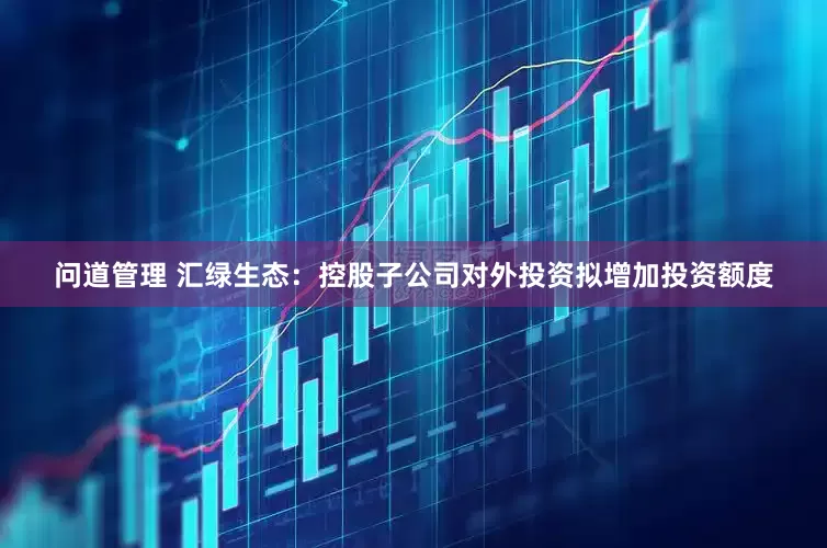 问道管理 汇绿生态：控股子公司对外投资拟增加投资额度