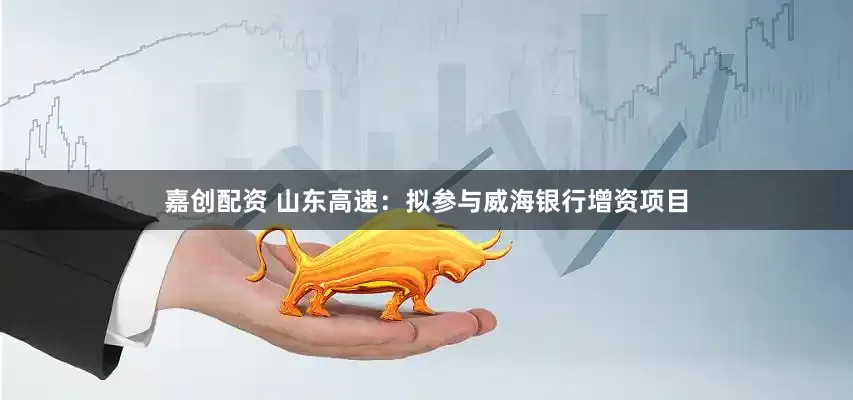 嘉创配资 山东高速：拟参与威海银行增资项目