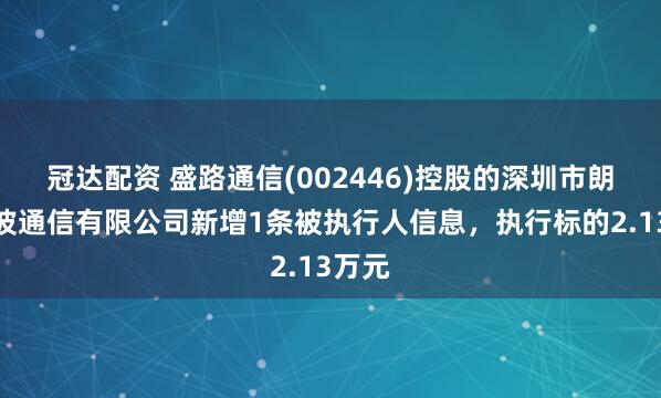 冠达配资 盛路通信(002446)控股的深圳市朗赛微波通信有限公司新增1条被执行人信息，执行标的2.13万元