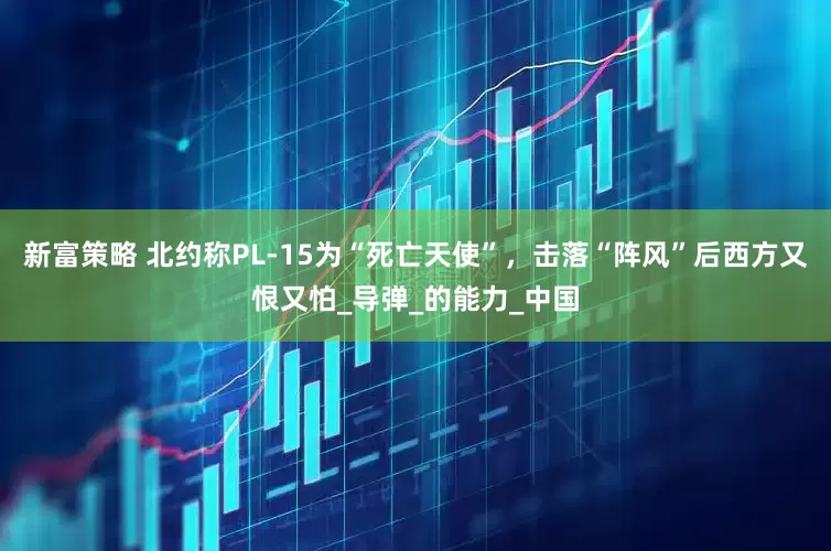 新富策略 北约称PL-15为“死亡天使”，击落“阵风”后西方又恨又怕_导弹_的能力_中国