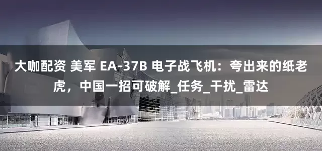 大咖配资 美军 EA-37B 电子战飞机：夸出来的纸老虎，中国一招可破解_任务_干扰_雷达