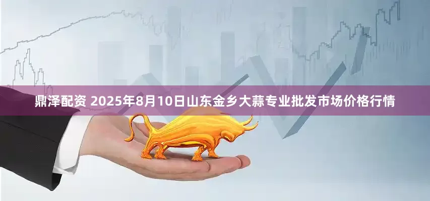 鼎泽配资 2025年8月10日山东金乡大蒜专业批发市场价格行情