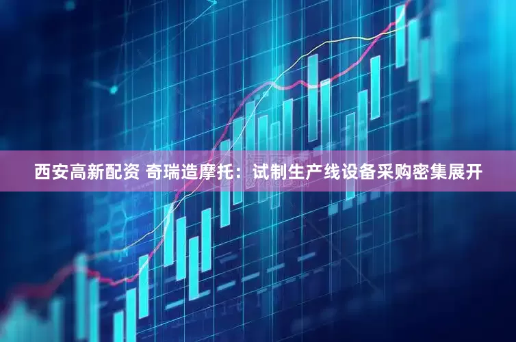 西安高新配资 奇瑞造摩托：试制生产线设备采购密集展开
