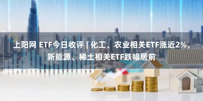 上阳网 ETF今日收评 | 化工、农业相关ETF涨近2%，新能源、稀土相关ETF跌幅居前