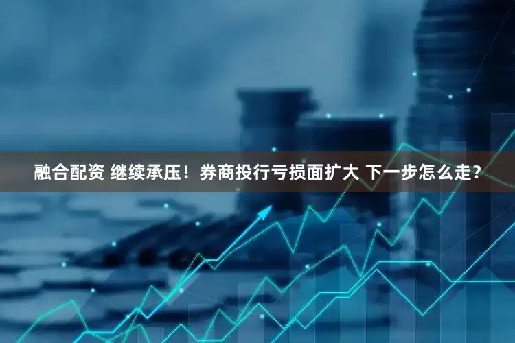 融合配资 继续承压！券商投行亏损面扩大 下一步怎么走？