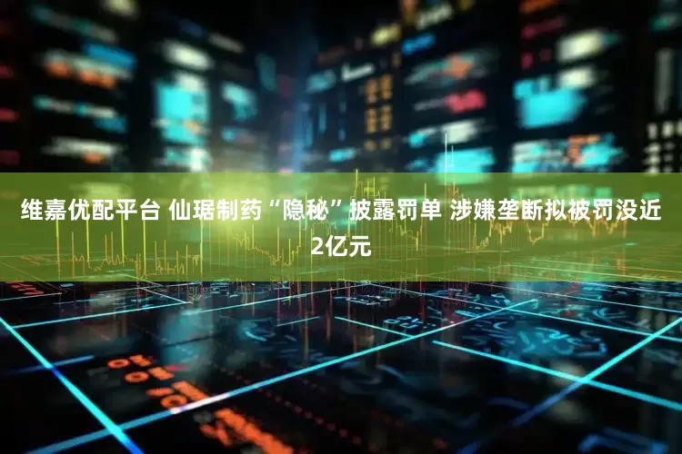 维嘉优配平台 仙琚制药“隐秘”披露罚单 涉嫌垄断拟被罚没近2亿元