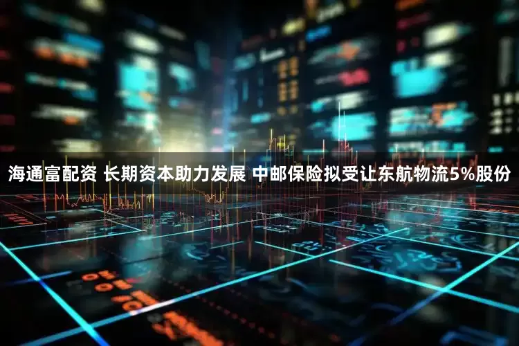 海通富配资 长期资本助力发展 中邮保险拟受让东航物流5%股份