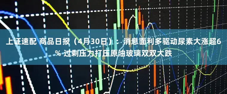 上证速配 商品日报(4月30日):消息面利多驱动尿素大涨超6% 过剩压力打压原油玻璃双双大跌