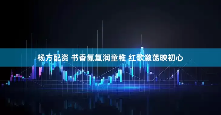 杨方配资 书香氤氲润童稚 红歌激荡映初心