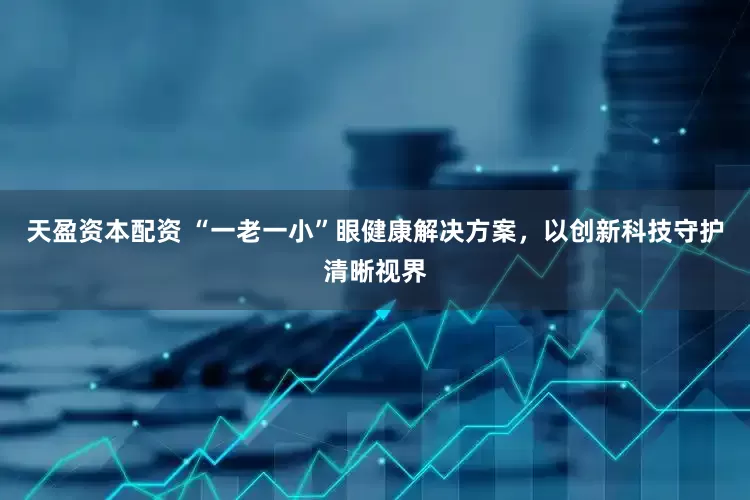 天盈资本配资 “一老一小”眼健康解决方案，以创新科技守护清晰视界