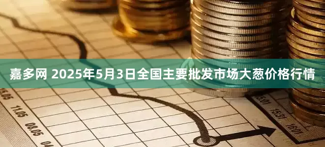 嘉多网 2025年5月3日全国主要批发市场大葱价格行情