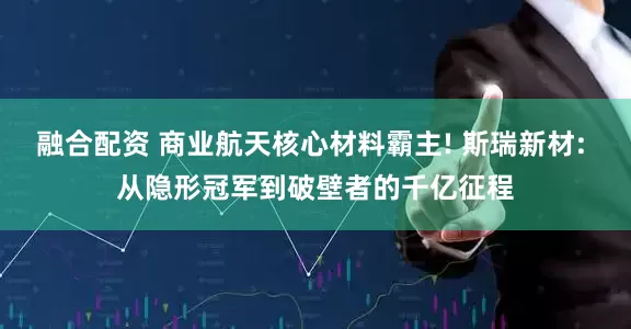 融合配资 商业航天核心材料霸主! 斯瑞新材: 从隐形冠军到破壁者的千亿征程
