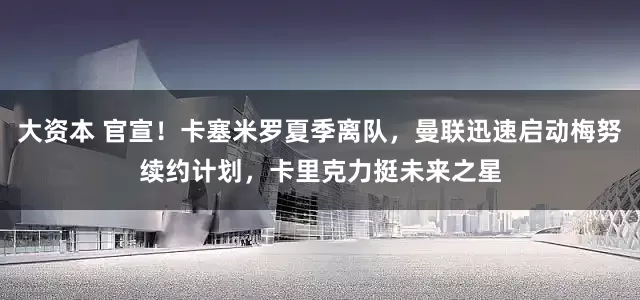 大资本 官宣！卡塞米罗夏季离队，曼联迅速启动梅努续约计划，卡里克力挺未来之星