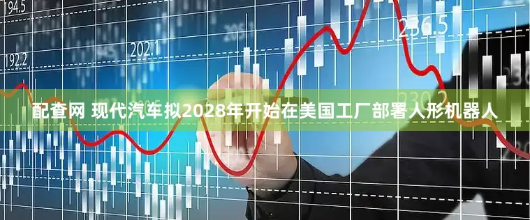 配查网 现代汽车拟2028年开始在美国工厂部署人形机器人