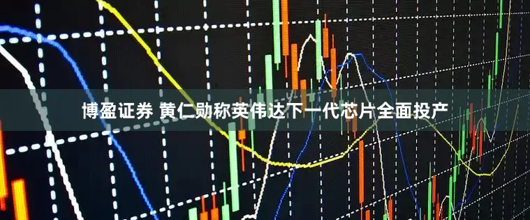 博盈证券 黄仁勋称英伟达下一代芯片全面投产