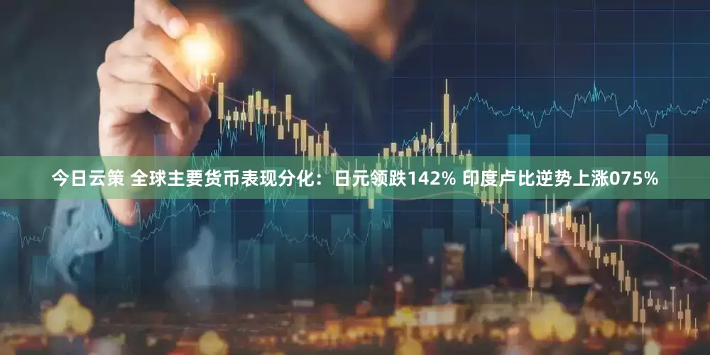 今日云策 全球主要货币表现分化：日元领跌142% 印度卢比逆势上涨075%