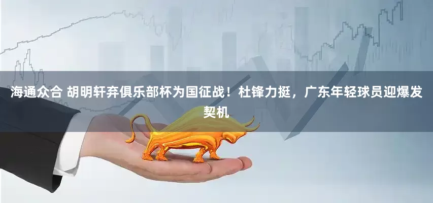 海通众合 胡明轩弃俱乐部杯为国征战！杜锋力挺，广东年轻球员迎爆发契机