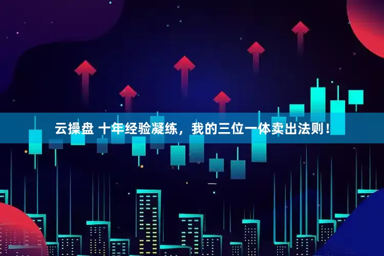 云操盘 十年经验凝练，我的三位一体卖出法则！