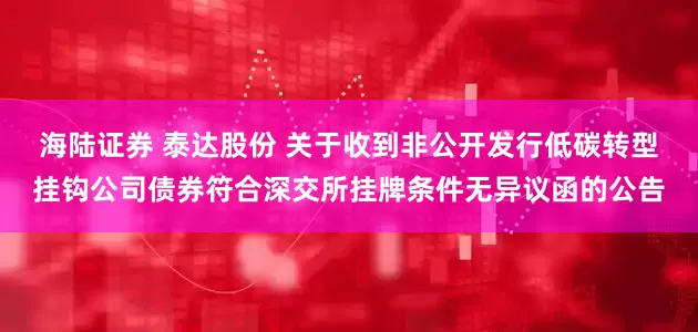 海陆证券 泰达股份 关于收到非公开发行低碳转型挂钩公司债券符合深交所挂牌条件无异议函的公告