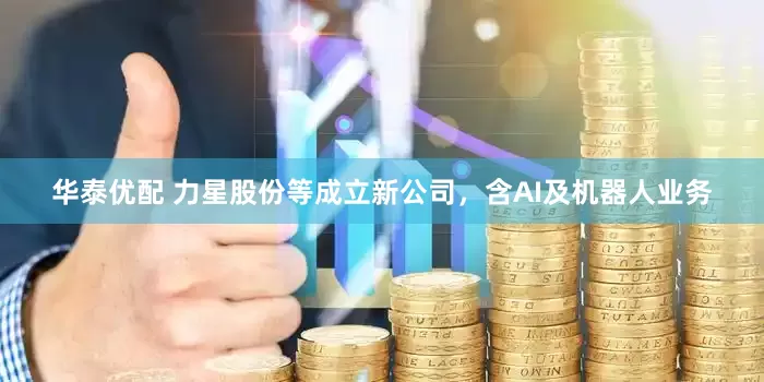 华泰优配 力星股份等成立新公司，含AI及机器人业务