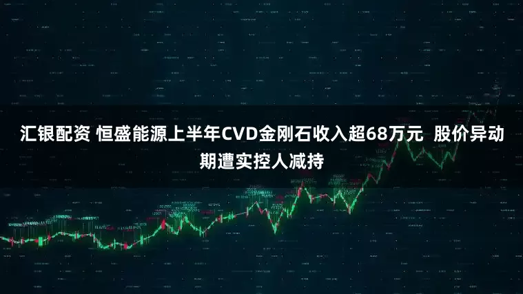 汇银配资 恒盛能源上半年CVD金刚石收入超68万元  股价异动期遭实控人减持