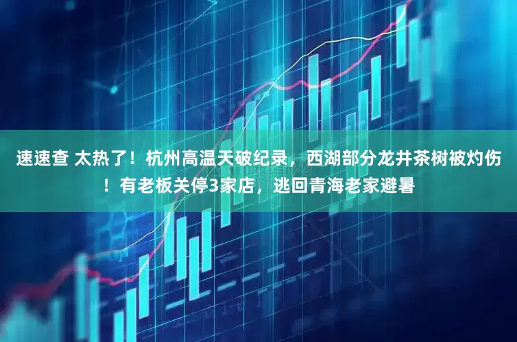 速速查 太热了！杭州高温天破纪录，西湖部分龙井茶树被灼伤！有老板关停3家店，逃回青海老家避暑